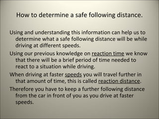 How to determine a safe following distance. Using and understanding this information can help us to determine what a safe following distance will be while driving at different speeds. Using our previous knowledge on  reaction time  we know that there will be a brief period of time needed to react to a situation while driving. When driving at faster  speeds  you will travel further in that amount of time, this is called  reaction distance . Therefore you have to keep a further following distance from the car in front of you as you drive at faster speeds. 