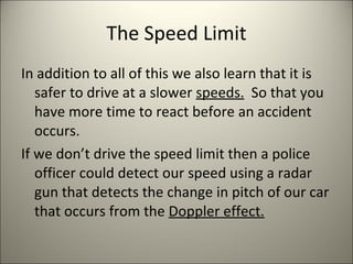 The Speed Limit In addition to all of this we also learn that it is safer to drive at a slower  speeds.   So that you have more time to react before an accident occurs. If we don’t drive the speed limit then a police officer could detect our speed using a radar gun that detects the change in pitch of our car that occurs from the  Doppler effect. 