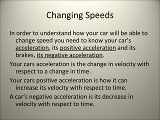 Changing Speeds In order to understand how your car will be able to change speed you need to know your car’s  acceleration , its  positive acceleration  and its brakes,  its negative acceleration . Your cars acceleration is the change in velocity with respect to a change in time.  Your cars positive acceleration is how it can increase its velocity with respect to time. A car’s negative acceleration is its decrease in velocity with respect to time. 