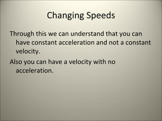 Changing Speeds Through this we can understand that you can have constant acceleration and not a constant velocity. Also you can have a velocity with no acceleration. 