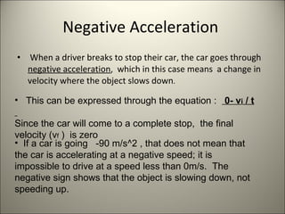 Negative Acceleration  When a driver breaks to stop their car, the car goes through  negative acceleration ,  which in this case means  a change in velocity where the object slows down .  This can be expressed through the equation :  0- v i  / t  Since the car will come to a complete stop,  the final velocity (v f  )  is zero  If a car is going  -90 m/s^2 , that does not mean that the car is accelerating at a negative speed; it is impossible to drive at a speed less than 0m/s.  The negative sign shows that the object is slowing down, not speeding up.  
