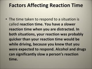 Factors Affecting Reaction Time  The time taken to respond to a situation is called  reaction time. You have a slower reaction time when you are distracted. In both situations, your reaction was probably quicker than your reaction time would be while driving, because you knew that you were expected to respond. Alcohol and drugs can significantly slow a person’s reaction time. 