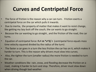 Curves and Centripetal Force The force of friction is the reason why a car can turn.  Friction exerts a centripetal force on the car which pulls it inwards. Due to inertia,  the property of matter that makes it want to resist change, like getting my lazy butt off the couch, the car wants to go straight.  Because the car wanting to go straight , and the friction of the road, the car turns.  Equation of centripetal force:  F c =  m *v^2/ r  (centripetal force equals mass time velocity squared divided by the radius of the turn) The faster a car goes in a turn the less friction the car has on it, which makes it harder to turn. This is the reason why drivers must slow into curves.  Also, the tighter the turn (smaller radius) the more friction is needed to turn the car. Weather conditions like  rain, snow, and flooding decrease the friction on a road,  making it harder to turn and stop. Therefore, driver must slow down when driving though bad weather.  