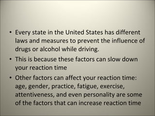 Every state in the United States has different laws and measures to prevent the influence of drugs or alcohol while driving. This is because these factors can slow down your reaction time Other factors can affect your reaction time: age, gender, practice, fatigue, exercise, attentiveness, and even personality are some of the factors that can increase reaction time  
