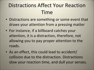 Distractions Affect Your Reaction Time Distractions are something or some event that draws your attention from a pressing matter For instance, if a billboard catches your attention, it is a distraction, therefore, not allowing you to pay proper attention to the roads. As an effect, this could lead to accident/ collision due to the distraction. Distractions slow your reaction time, and dull your senses. 