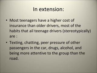 In extension: Most teenagers have a higher cost of insurance than older drivers, most of the habits that ail teenage drivers (stereotypically) are :  Texting, chatting, peer pressure of other passengers in the car, drugs, alcohol, and being more attentive to the group than the road.  