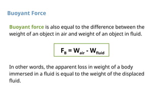 Buoyant Force
Buoyant force is also equal to the difference between the
weight of an object in air and weight of an object in fluid.
FB = Wair - Wfluid
In other words, the apparent loss in weight of a body
immersed in a fluid is equal to the weight of the displaced
fluid.
 