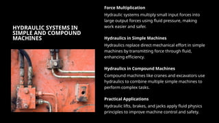 HYDRAULIC SYSTEMS IN
SIMPLE AND COMPOUND
MACHINES
Force Multiplication
Hydraulic systems multiply small input forces into
large output forces using fluid pressure, making
work easier and safer.
Hydraulics in Simple Machines
Hydraulics replace direct mechanical effort in simple
machines by transmitting force through fluid,
enhancing efficiency.
Hydraulics in Compound Machines
Compound machines like cranes and excavators use
hydraulics to combine multiple simple machines to
perform complex tasks.
Practical Applications
Hydraulic lifts, brakes, and jacks apply fluid physics
principles to improve machine control and safety.
 