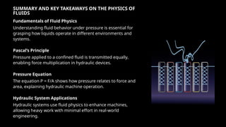 SUMMARY AND KEY TAKEAWAYS ON THE PHYSICS OF
FLUIDS
Fundamentals of Fluid Physics
Understanding fluid behavior under pressure is essential for
grasping how liquids operate in different environments and
systems.
Pascal’s Principle
Pressure applied to a confined fluid is transmitted equally,
enabling force multiplication in hydraulic devices.
Pressure Equation
The equation P = F/A shows how pressure relates to force and
area, explaining hydraulic machine operation.
Hydraulic System Applications
Hydraulic systems use fluid physics to enhance machines,
allowing heavy work with minimal effort in real-world
engineering.
 