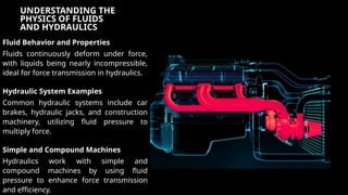 UNDERSTANDING THE
PHYSICS OF FLUIDS
AND HYDRAULICS
Fluid Behavior and Properties
Fluids continuously deform under force,
with liquids being nearly incompressible,
ideal for force transmission in hydraulics.
Hydraulic System Examples
Common hydraulic systems include car
brakes, hydraulic jacks, and construction
machinery, utilizing fluid pressure to
multiply force.
Simple and Compound Machines
Hydraulics work with simple and
compound machines by using fluid
pressure to enhance force transmission
and efficiency.
 