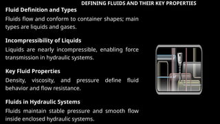 DEFINING FLUIDS AND THEIR KEY PROPERTIES
Fluid Definition and Types
Fluids flow and conform to container shapes; main
types are liquids and gases.
Incompressibility of Liquids
Liquids are nearly incompressible, enabling force
transmission in hydraulic systems.
Key Fluid Properties
Density, viscosity, and pressure define fluid
behavior and flow resistance.
Fluids in Hydraulic Systems
Fluids maintain stable pressure and smooth flow
inside enclosed hydraulic systems.
 