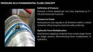 PRESSURE AS A FUNDAMENTAL FLUID CONCEPT
Definition of Pressure
Pressure is force applied per unit area, expressed as P =
F/A and measured in pascals.
Pressure in Fluids
Fluid pressure acts equally in all directions within a closed
container, influencing the container walls uniformly.
Hydraulic Force Multiplication
Small pistons applying moderate force create larger forces
on bigger pistons, demonstrating force multiplication in
hydraulics.
 