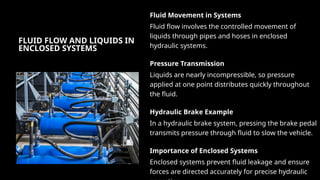 FLUID FLOW AND LIQUIDS IN
ENCLOSED SYSTEMS
Fluid Movement in Systems
Fluid flow involves the controlled movement of
liquids through pipes and hoses in enclosed
hydraulic systems.
Pressure Transmission
Liquids are nearly incompressible, so pressure
applied at one point distributes quickly throughout
the fluid.
Hydraulic Brake Example
In a hydraulic brake system, pressing the brake pedal
transmits pressure through fluid to slow the vehicle.
Importance of Enclosed Systems
Enclosed systems prevent fluid leakage and ensure
forces are directed accurately for precise hydraulic
 