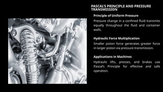 PASCAL’S PRINCIPLE AND PRESSURE
TRANSMISSION
Principle of Uniform Pressure
Pressure change in a confined fluid transmits
equally throughout the fluid and container
walls.
Hydraulic Force Multiplication
Smaller piston force generates greater force
in larger piston via pressure transmission.
Applications in Machines
Hydraulic lifts, presses, and brakes use
Pascal’s Principle for effective and safe
operation.
 