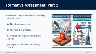 Formative Assessment: Part 1
1. Why are sharp knives better at cutting
than dull ones?
A) They have more mass
B) They exert more force
C) Smaller surface area, increasing
pressure
D) Larger surface area, increasing
pressure
2. In a hydraulic system, which property
The Physics of Fluids Slide 9
 