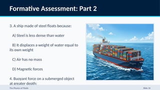 Formative Assessment: Part 2
3. A ship made of steel floats because:
A) Steel is less dense than water
B) It displaces a weight of water equal to
its own weight
C) Air has no mass
D) Magnetic forces
4. Buoyant force on a submerged object
at greater depth:
The Physics of Fluids Slide 10
 