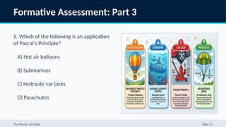 Formative Assessment: Part 3
5. Which of the following is an application
of Pascal's Principle?
A) Hot air balloons
B) Submarines
C) Hydraulic car jacks
D) Parachutes
The Physics of Fluids Slide 11
 