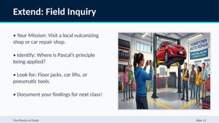 Extend: Field Inquiry
• Your Mission: Visit a local vulcanizing
shop or car repair shop.
• Identify: Where is Pascal’s principle
being applied?
• Look for: Floor jacks, car lifts, or
pneumatic tools.
• Document your findings for next class!
The Physics of Fluids Slide 12
 