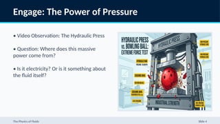 Engage: The Power of Pressure
• Video Observation: The Hydraulic Press
• Question: Where does this massive
power come from?
• Is it electricity? Or is it something about
the fluid itself?
The Physics of Fluids Slide 4
 