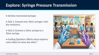 Explore: Syringe Pressure Transmission
• Activity: Connected Syringes
• Task 1: Connect two 10mL syringes. Feel
the resistance.
• Task 2: Connect a 10mL syringe to a
50mL syringe.
• Guiding Question: Which setup requires
more effort to move the other?
The Physics of Fluids Slide 5
 