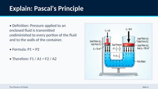 Explain: Pascal's Principle
• Definition: Pressure applied to an
enclosed fluid is transmitted
undiminished to every portion of the fluid
and to the walls of the container.
• Formula: P1 = P2
• Therefore: F1 / A1 = F2 / A2
The Physics of Fluids Slide 6
 