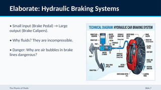 Elaborate: Hydraulic Braking Systems
• Small input (Brake Pedal) → Large
output (Brake Calipers).
• Why fluids? They are incompressible.
• Danger: Why are air bubbles in brake
lines dangerous?
The Physics of Fluids Slide 7
 
