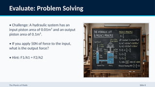 Evaluate: Problem Solving
• Challenge: A hydraulic system has an
input piston area of 0.01m² and an output
piston area of 0.1m².
• If you apply 50N of force to the input,
what is the output force?
• Hint: F1/A1 = F2/A2
The Physics of Fluids Slide 8
 