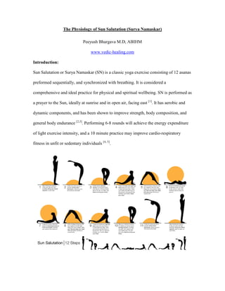 The Physiology of Sun Salutation (Surya amaskar)

                               Peeyush Bhargava M.D, ABIHM

                                    www.vedic-healing.com

Introduction:

Sun Salutation or Surya Namaskar (SN) is a classic yoga exercise consisting of 12 asanas

preformed sequentially, and synchronized with breathing. It is considered a

comprehensive and ideal practice for physical and spiritual wellbeing. SN is performed as

a prayer to the Sun, ideally at sunrise and in open air, facing east [1]. It has aerobic and

dynamic components, and has been shown to improve strength, body composition, and

general body endurance [2,3]. Performing 6-8 rounds will achieve the energy expenditure

of light exercise intensity, and a 10 minute practice may improve cardio-respiratory

fitness in unfit or sedentary individuals [4, 5].
 