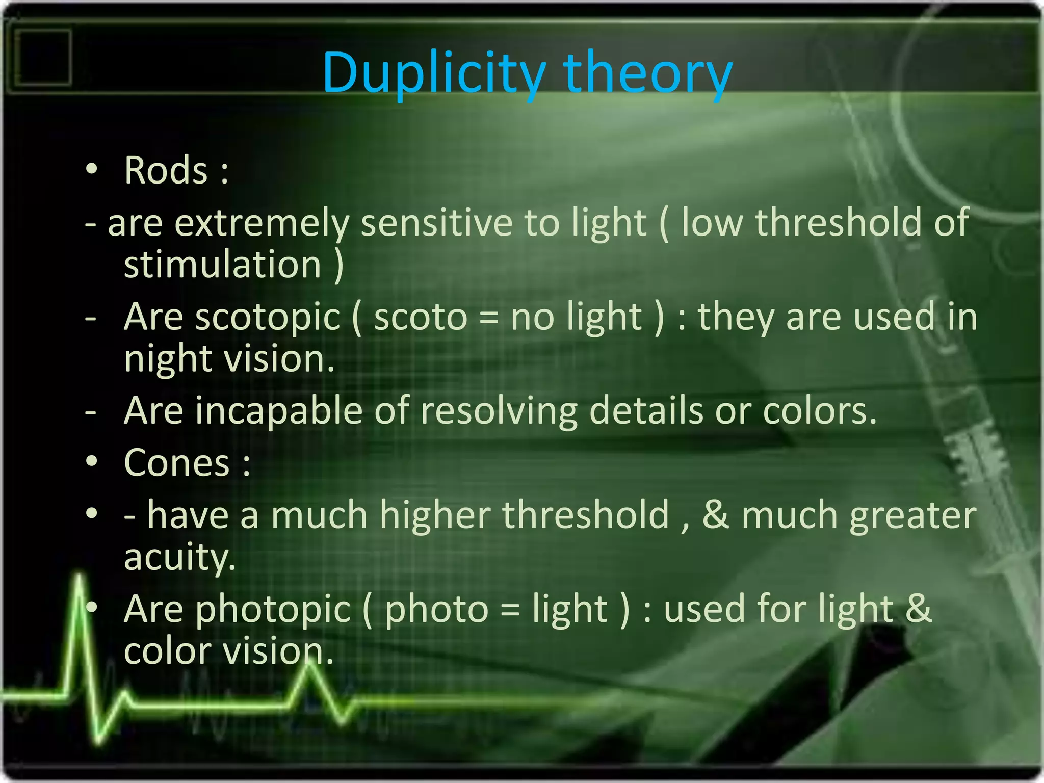 Duplicity theory
• Rods :
- are extremely sensitive to light ( low threshold of
stimulation )
- Are scotopic ( scoto = no light ) : they are used in
night vision.
- Are incapable of resolving details or colors.
• Cones :
• - have a much higher threshold , & much greater
acuity.
• Are photopic ( photo = light ) : used for light &
color vision.
 