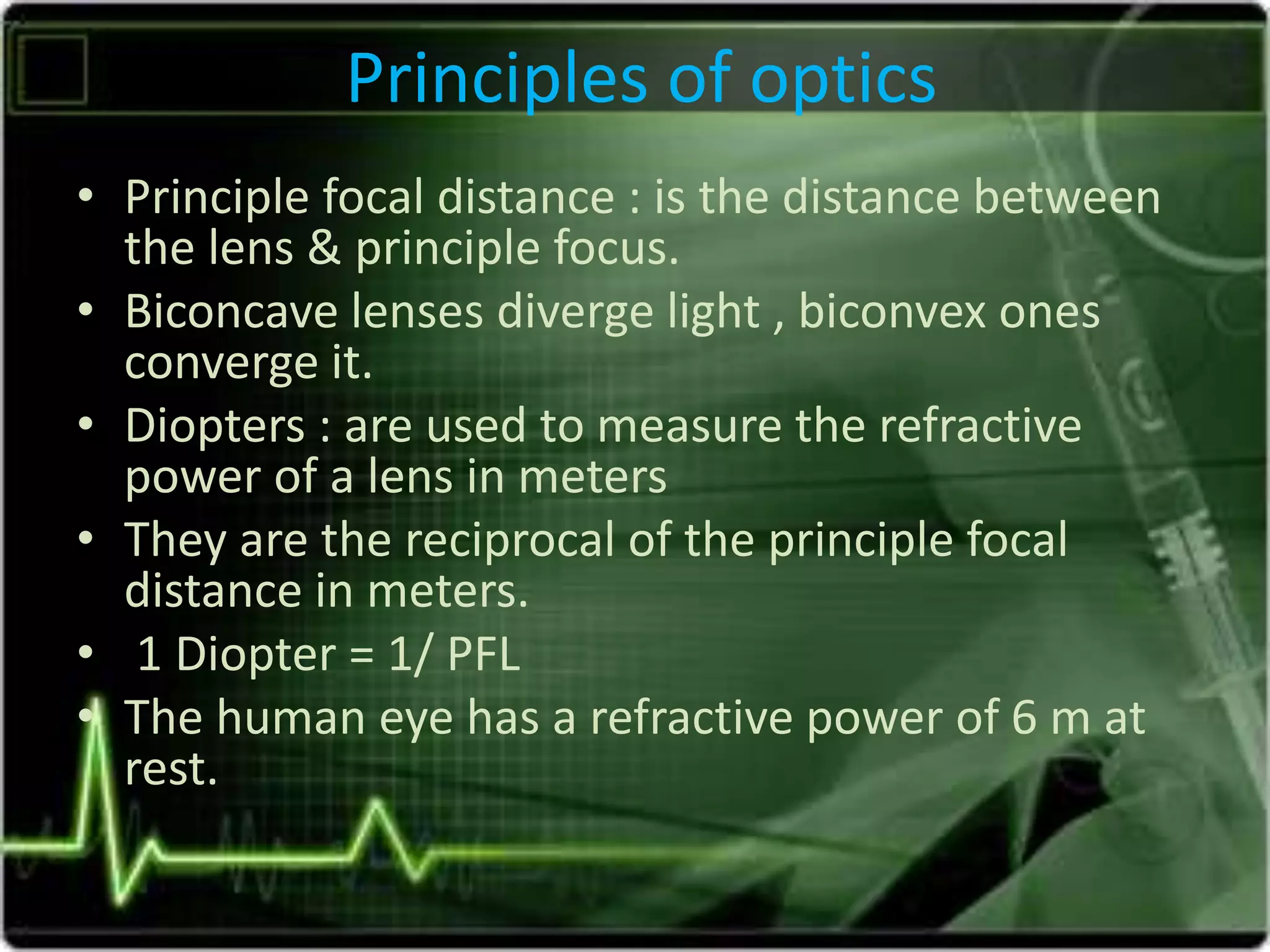 Principles of optics
• Principle focal distance : is the distance between
the lens & principle focus.
• Biconcave lenses diverge light , biconvex ones
converge it.
• Diopters : are used to measure the refractive
power of a lens in meters
• They are the reciprocal of the principle focal
distance in meters.
• 1 Diopter = 1/ PFL
• The human eye has a refractive power of 6 m at
rest.
 