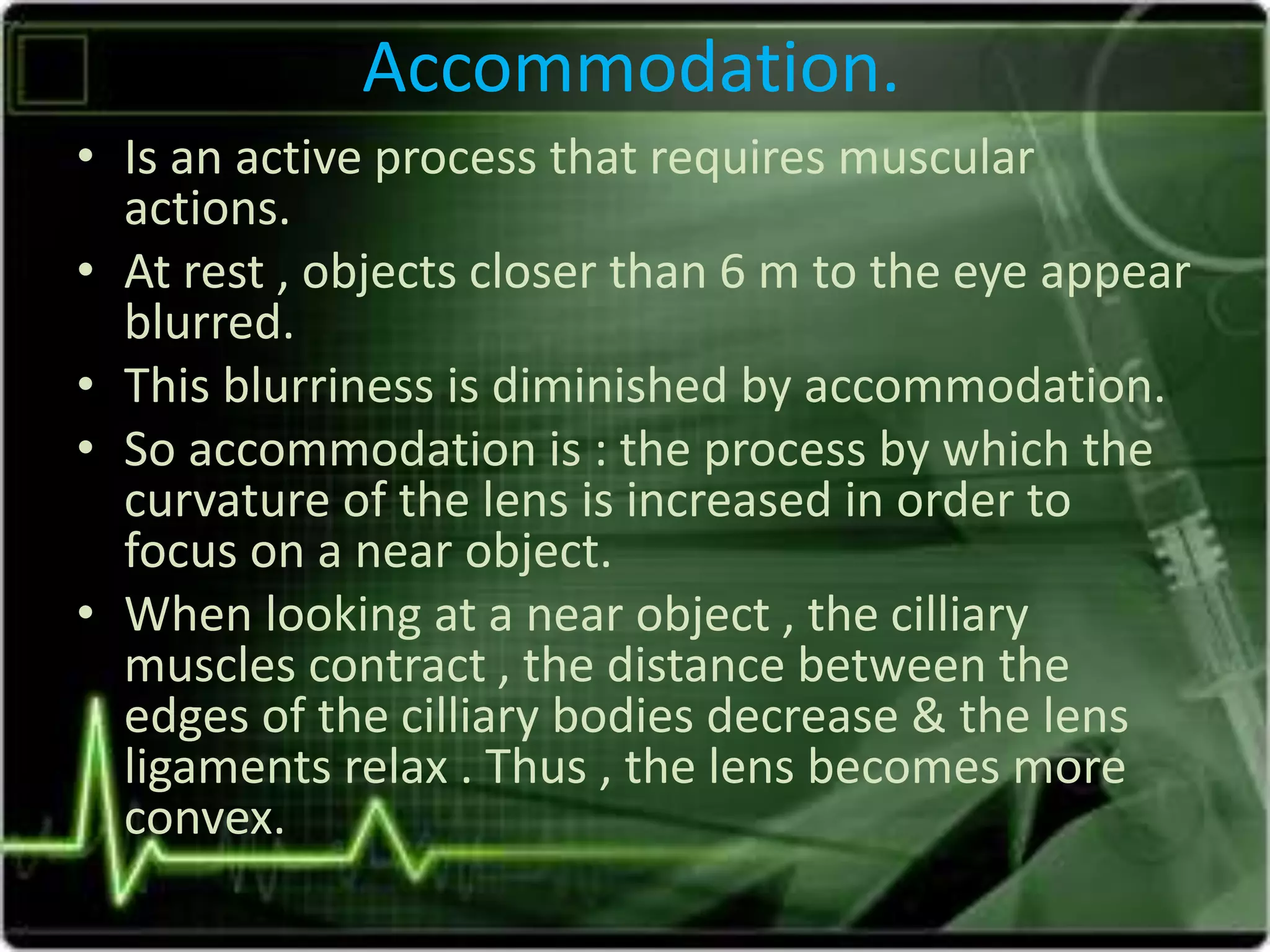 Accommodation.
• Is an active process that requires muscular
actions.
• At rest , objects closer than 6 m to the eye appear
blurred.
• This blurriness is diminished by accommodation.
• So accommodation is : the process by which the
curvature of the lens is increased in order to
focus on a near object.
• When looking at a near object , the cilliary
muscles contract , the distance between the
edges of the cilliary bodies decrease & the lens
ligaments relax . Thus , the lens becomes more
convex.
 