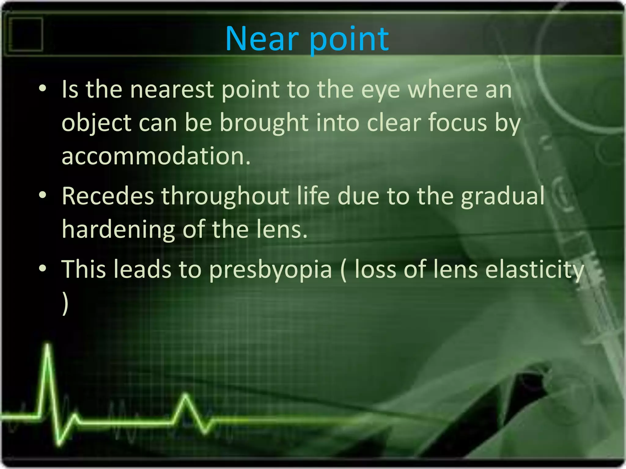 Near point
• Is the nearest point to the eye where an
object can be brought into clear focus by
accommodation.
• Recedes throughout life due to the gradual
hardening of the lens.
• This leads to presbyopia ( loss of lens elasticity
)
 