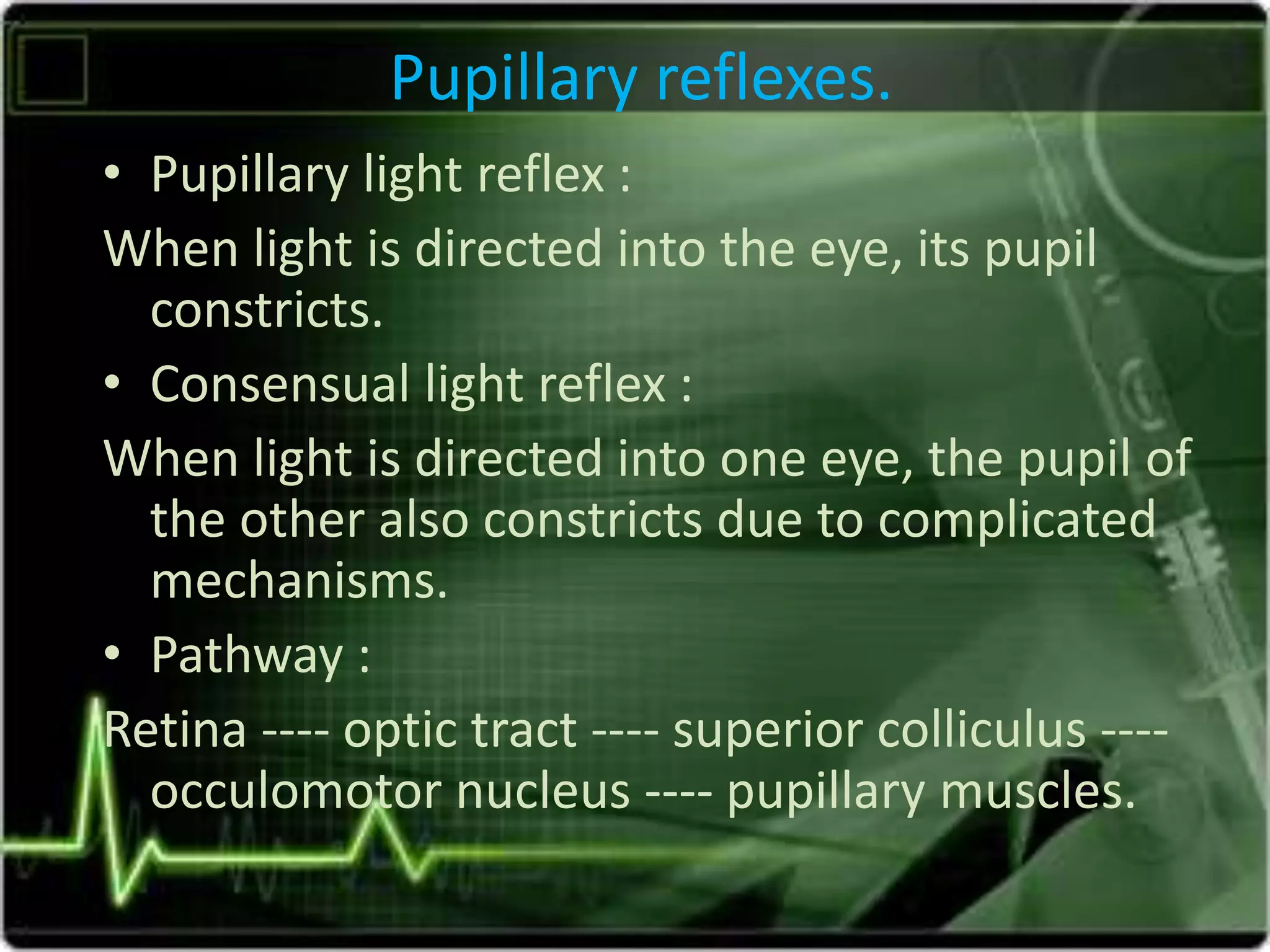 Pupillary reflexes.
• Pupillary light reflex :
When light is directed into the eye, its pupil
constricts.
• Consensual light reflex :
When light is directed into one eye, the pupil of
the other also constricts due to complicated
mechanisms.
• Pathway :
Retina ---- optic tract ---- superior colliculus ----
occulomotor nucleus ---- pupillary muscles.
 