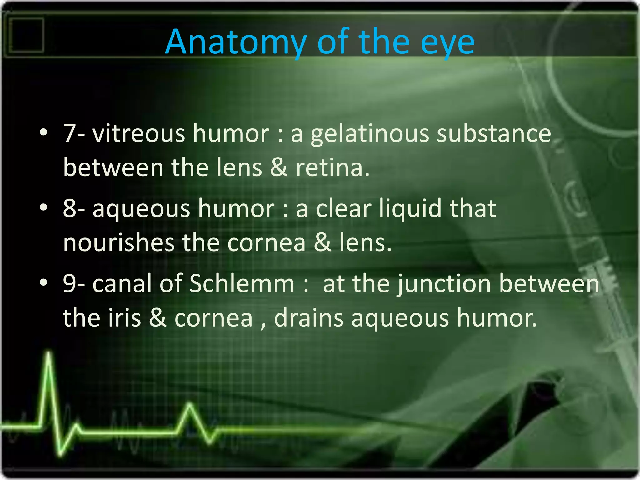 Anatomy of the eye
• 7- vitreous humor : a gelatinous substance
between the lens & retina.
• 8- aqueous humor : a clear liquid that
nourishes the cornea & lens.
• 9- canal of Schlemm : at the junction between
the iris & cornea , drains aqueous humor.
 