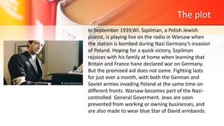 The plot
In September 1939,Wl. Szpilman, a Polish Jewish
pianist, is playing live on the radio in Warsaw when
the station is bombed during Nazi Germany’s invasion
of Poland. Hoping for a quick victory, Szpilman
rejoices with his family at home when learning that
Britain and France hane declared war on Germany.
But the promised aid does not come. Fighting lasts
for just over a month, with both the German and
Soviet armies invading Poland at the same time on
different fronts. Warsaw becomes part of the Nazi-
controlled General Goverment. Jews are soon
prevented from working or owning businesses, and
are also made to wear blue Star of David armbands.
 