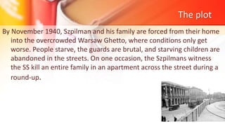 The plot
By November 1940, Szpilman and his family are forced from their home
into the overcrowded Warsaw Ghetto, where conditions only get
worse. People starve, the guards are brutal, and starving children are
abandoned in the streets. On one occasion, the Szpilmans witness
the SS kill an entire family in an apartment across the street during a
round-up.
 