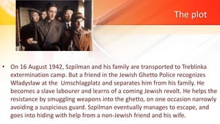 The plot
• On 16 August 1942, Szpilman and his family are transported to Treblinka
extermination camp. But a friend in the Jewish Ghetto Police recognizes
Władysław at the Umschlagplatz and separates him from his family. He
becomes a slave labourer and learns of a coming Jewish revolt. He helps the
resistance by smuggling weapons into the ghetto, on one occasion narrowly
avoiding a suspicious guard. Szpilman eventually manages to escape, and
goes into hiding with help from a non-Jewish friend and his wife.
 