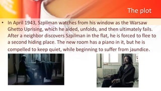 The plot
• In April 1943, Szpilman watches from his window as the Warsaw
Ghetto Uprising, which he aided, unfolds, and then ultimately fails.
After a neighbor discovers Szpilman in the flat, he is forced to flee to
a second hiding place. The new room has a piano in it, but he is
compelled to keep quiet, while beginning to suffer from jaundice.
 