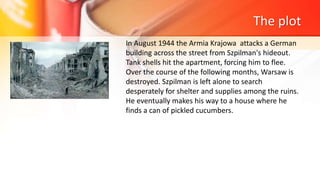 The plot
In August 1944 the Armia Krajowa attacks a German
building across the street from Szpilman's hideout.
Tank shells hit the apartment, forcing him to flee.
Over the course of the following months, Warsaw is
destroyed. Szpilman is left alone to search
desperately for shelter and supplies among the ruins.
He eventually makes his way to a house where he
finds a can of pickled cucumbers.
 