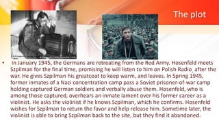 The plot
• In January 1945, the Germans are retreating from the Red Army. Hosenfeld meets
Szpilman for the final time, promising he will listen to him on Polish Radio after the
war. He gives Szpilman his greatcoat to keep warm, and leaves. In Spring 1945,
former inmates of a Nazi concentration camp pass a Soviet prisoner-of-war camp
holding captured German soldiers and verbally abuse them. Hosenfeld, who is
among those captured, overhears an inmate lament over his former career as a
violinist. He asks the violinist if he knows Szpilman, which he confirms. Hosenfeld
wishes for Szpilman to return the favor and help release him. Sometime later, the
violinist is able to bring Szpilman back to the site, but they find it abandoned.
 