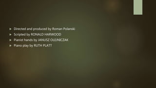  Directed and produced by Roman Polanski
 Scripted by RONALD HARWOOD
 Pianist hands by JANUSZ OLEJNICZAK
 Piano play by RUTH PLATT
 