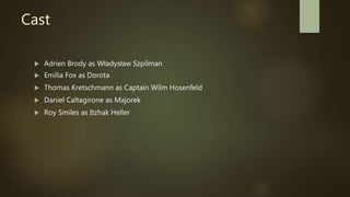 Cast
 Adrien Brody as Władysław Szpilman
 Emilia Fox as Dorota
 Thomas Kretschmann as Captain Wilm Hosenfeld
 Daniel Caltagirone as Majorek
 Roy Smiles as Itzhak Heller
 