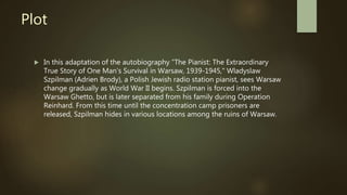 Plot
 In this adaptation of the autobiography "The Pianist: The Extraordinary
True Story of One Man's Survival in Warsaw, 1939-1945," Wladyslaw
Szpilman (Adrien Brody), a Polish Jewish radio station pianist, sees Warsaw
change gradually as World War II begins. Szpilman is forced into the
Warsaw Ghetto, but is later separated from his family during Operation
Reinhard. From this time until the concentration camp prisoners are
released, Szpilman hides in various locations among the ruins of Warsaw.
 