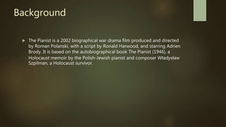 Background
 The Pianist is a 2002 biographical war drama film produced and directed
by Roman Polanski, with a script by Ronald Harwood, and starring Adrien
Brody. It is based on the autobiographical book The Pianist (1946), a
Holocaust memoir by the Polish-Jewish pianist and composer Władysław
Szpilman, a Holocaust survivor.
 