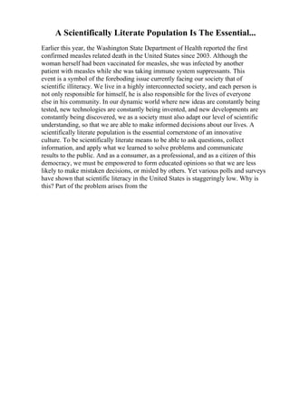 A Scientifically Literate Population Is The Essential...
Earlier this year, the Washington State Department of Health reported the first
confirmed measles related death in the United States since 2003. Although the
woman herself had been vaccinated for measles, she was infected by another
patient with measles while she was taking immune system suppressants. This
event is a symbol of the foreboding issue currently facing our society that of
scientific illiteracy. We live in a highly interconnected society, and each person is
not only responsible for himself, he is also responsible for the lives of everyone
else in his community. In our dynamic world where new ideas are constantly being
tested, new technologies are constantly being invented, and new developments are
constantly being discovered, we as a society must also adapt our level of scientific
understanding, so that we are able to make informed decisions about our lives. A
scientifically literate population is the essential cornerstone of an innovative
culture. To be scientifically literate means to be able to ask questions, collect
information, and apply what we learned to solve problems and communicate
results to the public. And as a consumer, as a professional, and as a citizen of this
democracy, we must be empowered to form educated opinions so that we are less
likely to make mistaken decisions, or misled by others. Yet various polls and surveys
have shown that scientific literacy in the United States is staggeringly low. Why is
this? Part of the problem arises from the
 