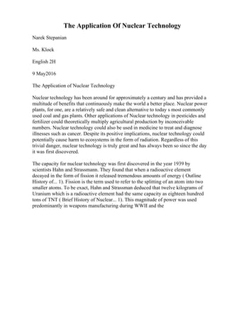 The Application Of Nuclear Technology
Narek Stepanian
Ms. Klock
English 2H
9 May2016
The Application of Nuclear Technology
Nuclear technology has been around for approximately a century and has provided a
multitude of benefits that continuously make the world a better place. Nuclear power
plants, for one, are a relatively safe and clean alternative to today s most commonly
used coal and gas plants. Other applications of Nuclear technology in pesticides and
fertilizer could theoretically multiply agricultural production by inconceivable
numbers. Nuclear technology could also be used in medicine to treat and diagnose
illnesses such as cancer. Despite its positive implications, nuclear technology could
potentially cause harm to ecosystems in the form of radiation. Regardless of this
trivial danger, nuclear technology is truly great and has always been so since the day
it was first discovered.
The capacity for nuclear technology was first discovered in the year 1939 by
scientists Hahn and Strassmann. They found that when a radioactive element
decayed in the form of fission it released tremendous amounts of energy ( Outline
History of... 1). Fission is the term used to refer to the splitting of an atom into two
smaller atoms. To be exact, Hahn and Strassman deduced that twelve kilograms of
Uranium which is a radioactive element had the same capacity as eighteen hundred
tons of TNT ( Brief History of Nuclear... 1). This magnitude of power was used
predominantly in weapons manufacturing during WWII and the
 