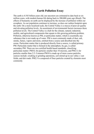 Earth Pollution Essay
The earth is 4.543 billion years old, our ancestors are estimated to date back to six
million years, with modern human life dating back to 200,000 years ago (Reed). The
effects of humanity on earth can be displayed by the increase of pollution within our
ecosphere. As our population continues to increase, so does our carbon footprint upon
the earth. On a more localized scale, the Central Valley is a mecca of poor air quality
and elevating pollution levels. An assortment of environmental factors increases these
pollution levels. The Central Valley is a hub for the climate, natural, industrial,
mobile, and agricultural components that equate to this growing pollution problem.
Pollution, otherwise known as PM, or particulate matter, which is essentially any
substance that is not made up of water. PM is most commonly made of dust, ash,
smoke, fumes, vapors and mists, emitted from a source and absorbed into the
ozone. Particulate matter that is produced directly from a source, is called primary
PM. Particulate matter that is formed in the atmosphere, by gas, is called
secondary PM. There are two certified health based standards, classifying
particulate matter: PM10, for particles smaller than 10 microns, and PM2.5, for
particles smaller than 2.5. Common PM10 is made up of more course particles,
sources include: crushing or grinding operations, soil stirred up in our valley s vast
fields, and dirt roads. PM2.5 is composed of finer particles created by elements most
commonly
 
