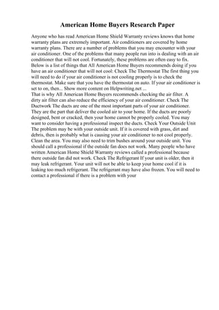 American Home Buyers Research Paper
Anyone who has read American Home Shield Warranty reviews knows that home
warranty plans are extremely important. Air conditioners are covered by home
warranty plans. There are a number of problems that you may encounter with your
air conditioner. One of the problems that many people run into is dealing with an air
conditioner that will not cool. Fortunately, these problems are often easy to fix.
Below is a list of things that All American Home Buyers recommends doing if you
have an air conditioner that will not cool: Check The Thermostat The first thing you
will need to do if your air conditioner is not cooling properly is to check the
thermostat. Make sure that you have the thermostat on auto. If your air conditioner is
set to on, then... Show more content on Helpwriting.net ...
That is why All American Home Buyers recommends checking the air filter. A
dirty air filter can also reduce the efficiency of your air conditioner. Check The
Ductwork The ducts are one of the most important parts of your air conditioner.
They are the part that deliver the cooled air to your home. If the ducts are poorly
designed, bent or cracked, then your home cannot be properly cooled. You may
want to consider having a professional inspect the ducts. Check Your Outside Unit
The problem may be with your outside unit. If it is covered with grass, dirt and
debris, then is probably what is causing your air conditioner to not cool properly.
Clean the area. You may also need to trim bushes around your outside unit. You
should call a professional if the outside fan does not work. Many people who have
written American Home Shield Warranty reviews called a professional because
there outside fan did not work. Check The Refrigerant If your unit is older, then it
may leak refrigerant. Your unit will not be able to keep your home cool if it is
leaking too much refrigerant. The refrigerant may have also frozen. You will need to
contact a professional if there is a problem with your
 