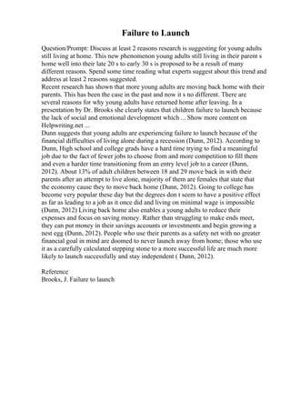 Failure to Launch
Question/Prompt: Discuss at least 2 reasons research is suggesting for young adults
still living at home. This new phenomenon young adults still living in their parent s
home well into their late 20 s to early 30 s is proposed to be a result of many
different reasons. Spend some time reading what experts suggest about this trend and
address at least 2 reasons suggested.
Recent research has shown that more young adults are moving back home with their
parents. This has been the case in the past and now it s no different. There are
several reasons for why young adults have returned home after leaving. In a
presentation by Dr. Brooks she clearly states that children failure to launch because
the lack of social and emotional development which ... Show more content on
Helpwriting.net ...
Dunn suggests that young adults are experiencing failure to launch because of the
financial difficulties of living alone during a recession (Dunn, 2012). According to
Dunn, High school and college grads have a hard time trying to find a meaningful
job due to the fact of fewer jobs to choose from and more competition to fill them
and even a harder time transitioning from an entry level job to a career (Dunn,
2012). About 13% of adult children between 18 and 29 move back in with their
parents after an attempt to live alone, majority of them are females that state that
the economy cause they to move back home (Dunn, 2012). Going to college has
become very popular these day but the degrees don t seem to have a positive effect
as far as leading to a job as it once did and living on minimal wage is impossible
(Dunn, 2012) Living back home also enables a young adults to reduce their
expenses and focus on saving money. Rather than struggling to make ends meet,
they can put money in their savings accounts or investments and begin growing a
nest egg (Dunn, 2012). People who use their parents as a safety net with no greater
financial goal in mind are doomed to never launch away from home; those who use
it as a carefully calculated stepping stone to a more successful life are much more
likely to launch successfully and stay independent ( Dunn, 2012).
Reference
Brooks, J. Failure to launch
 