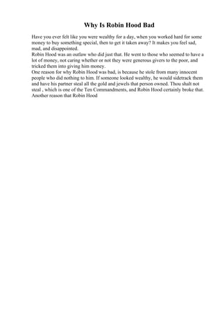 Why Is Robin Hood Bad
Have you ever felt like you were wealthy for a day, when you worked hard for some
money to buy something special, then to get it taken away? It makes you feel sad,
mad, and disappointed.
Robin Hood was an outlaw who did just that. He went to those who seemed to have a
lot of money, not caring whether or not they were generous givers to the poor, and
tricked them into giving him money.
One reason for why Robin Hood was bad, is because he stole from many innocent
people who did nothing to him. If someone looked wealthy, he would sidetrack them
and have his partner steal all the gold and jewels that person owned. Thou shalt not
steal , which is one of the Ten Commandments, and Robin Hood certainly broke that.
Another reason that Robin Hood
 